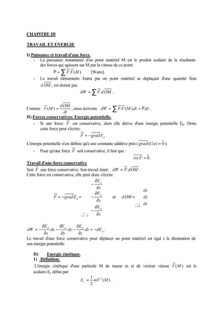 CHAPITRE III 
TRAVAIL ET ENERGIE 
I) Puissance et travail d'une force. 
- La puissance instantanée d'un point matériel M est le produit scalaire de la résultante 
des forces qui agissent sur M par la vitesse de ce point: 
R =åF.V(M) [Watts]. 
- Le travail élémentaire fourni par un point matériel se déplaçant d'une quantité finie 
dOM , est donné par, 
dW =åF.dOM . 
Comme 
dOM 
V(M) = , nous écrivons dW =åF.V (M).dt = R.dt . 
dt 
II) Forces conservatives: Energie potentielle. 
- Si une force F est conservative, alors elle dérive d'une énergie potentielle Ep. Donc 
cette force peut s'écrire: 
p F = -gradE . 
L'énergie potentielle n'est définie qu'à une constante additive près ( grad(Cte) = 0 ). 
- Pour qu'une force F soit conservative, il faut que : 
rot F = 0 . 
Travail d'une force conservative 
Soit F une force conservative. Son travail étant: dW = F.dOM . 
Cette force est conservative, elle peut donc s'écrire 
ì 
¶ 
- 
ï ï ï 
í 
E 
¶ 
¶ 
- 
ï ï ï 
î 
p 
x 
E 
¶ 
¶ 
- 
p 
y 
E 
¶ 
= - = 
z 
F gradE 
p 
i j k 
p 
, , 
et 
ì 
dx 
ïî 
ïí 
= 
dy 
dz 
dOM 
i , j ,k 
= - . 
p 
E 
¶ 
- 
E 
¶ 
- 
p p p dz dE 
¶ 
dW = - 
z 
dy 
y 
E 
dx 
x 
¶ 
¶ 
¶ 
Le travail d'une force conservative pour déplacer un point matériel est égal à la diminution de 
son énergie potentielle. 
II) Energie cinétique. 
1) Définition: 
L'énergie cinétique d'une particule M de masse m et de vecteur vitesse V(M) est le 
scalaire Ec défini par: 
= 1 E mV2 ( M ) 
. 
c 2 
 