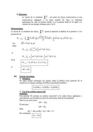 2) Théorème: 
Le travail de la résultante, åF , de toutes les forces (conservatives et non 
conservatives) appliquées à un point matériel M, dans un référentiel 
quelconque R0, entre la position initiale A et la position finale B, est égale à la 
variation de son énergie cinétique entre A et B 
Démonstration: 
Le travail de la résultante des forces, åF , quand la particule se déplace de la position A à la 
position B, est 
dV M R 
( / ) 
= ò å =ò = ò ® 
W F dM m ( / ). ( / ) 
A B R AB dM mV M R dV M R 
. 0 0 
AB 
dt 
0 
0 
Car dM V(M / R )dt 0 = 
Donc 
ò º 
1 
( 
® º = ( ) 
( ) 0 
2 ( / )) 
2 
0 
V M B 
A B R V M A W d mV M R , 
et 
W = mV M º B - mV ( M º A ) 
. 
A ® B R 1 1 
2 2 
2 
( ) 
2 
0 
D’où 
( / ) ( / ) 0 0 W E B R E A R A B c c = - ® , 
et 
c dW = dE . 
III) Enérgie mécanique. 
1) Définition. 
On appel énergie mécanique (ou énergie totale) Em(M/R0) d’une particule M, la 
somme de ses énergies cinétique Ec(M/R0) et potentielle Ep(M/R0) : 
Em(M/R0) = Ec(M/R0) + Ep(M/R0) 
2) Cas d’un système conservatif. 
Définition. 
Une particule M constitue un système conservatif si les seules forces, appliquées à 
cette particule, qui travaillent au cours du mouvement, dérivent d’un potentiel. 
Dans ce cas, nous avons : 
dW = -dEp. 
D’autre part , 
dW = dEc. 
Donc 
dEc = -dEp ou d(Ec +Ep) = dEm = 0. 
Par conséquent : 
Em = Cte. 
 