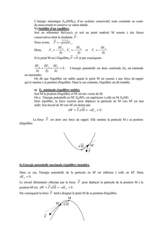 L’énergie mécanique Em(M/R0), d’un système conservatif, reste constante au cours 
du mouvement et conserve sa valeur initiale. 
V) Stabilité d'un équilibre. 
Soit un référentiel R(O,xyz), et soit un point matériel M soumis à des forces 
conservatives dont la résultante F : 
Nous avons, F = -gradEp . 
¶ 
¶ 
¶ 
E 
Donc, 
F = - , p 
. 
z 
et F 
E 
y 
F 
E 
x 
z 
p 
y 
p 
= - 
x ¶ 
¶ 
= - 
¶ 
Si le point M est à l'équilibre, F = 0 et par conséquent: 
E p p p = 0 
. L'énergie potentielle est donc extrémale (Ep est minimale 
¶ 
= 
E 
¶ 
¶ 
= 
E 
¶ 
¶ 
¶ 
z 
y 
x 
ou maximale). 
On dit que l'équilibre est stable quand le point M est soumis à une force de rappel 
qui le ramène à sa position d'équilibre. Dans le cas contraire, l'équilibre est dit instable. 
a) Ep minimale (équilibre stable). 
Soit M la position d'équilibre et M' est très voisin de M. 
On a: l'énergie potentielle en M', Ep(M'), est supérieure à celle en M, Ep(M). 
Hors équilibre, la force exercée pour déplacer la particule de M vers M' est non 
nulle. Son travail de M vers M' est donné par: 
= . = -  0 p dW F dM dE . 
La force F est alors une force de rappel. Elle ramène la particule M à sa position 
d'équilibre. 
dM 
M’ 
F 
b) Energie potentielle maximale (équilibre instable). 
Dans ce cas, l'énergie potentielle de la particule en M' est inférieur à celle en M'. Donc 
 0 p dE . 
Le travail élémentaire effectuer par la force F pour déplacer la particule de la position M à la 
position M' est: = . = -  0 p dW F dM dE . 
Par conséquent la force F tend à éloigner le point M de sa position d'équilibre. 
M 
F 
M’ dM 
 