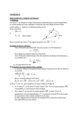 CHAPITRE IV 
MOUVEMENTS A FORCE CENTRALE 
I) Définition 
Une force F est centrale si sa ligne d'action passe constamment par un point O appelé pôle. 
Le vecteur position et la force appliquée à la particule sont alors dirigés suivant le même 
vecteur unitaire er relatif aux coordonnées polaires de M. 
Nous avons alors, 
OM = re r , 
et 
F = F.er (force radiale). 
M 
O 
F 
r e 
F' 
Donc le moment de la force F par rapport au point O est: OM Ù F = 0 . 
Exemples de forces centrales: 
M’ 
- Force d'interaction gravitationnelle entre deux masses m et M distantes de r: 
F = - er 
. 
2 GmM 
r 
Où G désigne la constante d'attraction universelle. 
- Force d'interaction électrostatique entre deux particules de charges électrostatiques q1 
et q2 distantes de r: 
= e r 
. 
q q 
1 1 
1 
pe 
F 2 
r 
0 4 
0 e est la permittivité du vide. 
II) Propriétés des mouvements à force centrale. 
- Le moment cinétique de la particule M par rapport à un point fixe O, dans un repère R, 
est constant. 
0 
d M R 
( ( / ) = Ù = OM F 
dt 
R 
sO 
. 
Donc le moment cinétique de M s'écrit: 
( / ) ( / ) ( / ) 0 0 sO M R = OM Ù mV m R = mC = OM Ù mV m R , 
où M0 et V 0 (M / R) sont la position et la vitesse initiales de M dans R. 
·  Si le vecteur C est nul, alors le vecteur vitesse V(M / R) et le vecteur position OM 
sont parallèles. Le mouvement est alors rectiligne. 
·  Si le vecteur C est non nul, les vecteurs position OM et vitesse V(M / R) 
appartiennent à un plan perpendiculaire à C . La trajectoire du point M est alors plane. 
- les mouvements à force centrale vérifient la loi des aires: 
En effet, supposons que la trajectoire de la particule M est situé dans le plan (xOy) 
d'un repère R(O,xyz), nous aurons, 
 