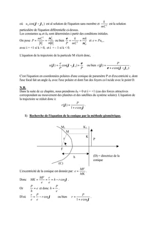 k 
où cos( ) 0 0 u j-j est al solution de l'équation sans membre et mC2 
est la solution 
particulière de l'équation différentielle ci-dessus. 
Les constantes u0 et ö0 sont déterminées à partir des conditions initiales. 
mC 
2 s2 
On pose 
e = k 
= mk 
et e = Pu , 
0 = = ou bien 2 2 
P O 
k mk 
P s 
O 
mC 
avec å = +1 si k  0, et å = - 1 si k  0. 
L'équation de la trajectoire de la particule M s'écrit donc, 
e 
e u 
( j ) = cos( j-j ) + ou bien 
0 P P 
cos( ) 
( ) 
0 e j j 
j 
+ - 
= 
e 
P 
r . 
C'est l'équation en coordonnées polaires d'une conique de paramètre P et d'excentricité e, dont 
l'axe focal fait un angle ö0 avec l'axe polaire et dont l'un des foyers coïncide avec le point O. 
N.B. 
Dans la suite de ce chapitre, nous prendrons ö0 = 0 et å = +1 (cas des forces attractives 
correspondant au mouvement des planètes et des satellites du système solaire). L'équation de 
la trajectoire se réduit donc à: 
= . 
j 
j 
P 
1 cos 
( ) 
e 
r 
+ 
1) Recherche de l'équation de la conique par la méthode géométrique. 
L'excentricité de la conique est donnée par: 
K1 
MF 
e = . 
MK 
r 
MF 
Donc h r cosj 
MK = = = - . 
e 
e 
P = et donc 
Or e 
h 
P 
h = . 
e 
r = P 
- ou bien 
D'où r cosj 
e 
e 
P 
= . 
1 e cosj 
r 
+ 
(D) = directrice de la 
conique 
F 
M 
M1 
K 
P 
h 
j 
r 
(C) 
 