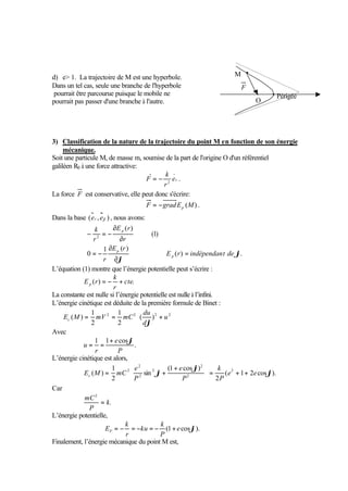 d) e 1. La trajectoire de M est une hyperbole. 
Dans un tel cas, seule une branche de l'hyperbole 
pourrait être parcourue puisque le mobile ne 
pourrait pas passer d'une branche à l'autre. 
3) Classification de la nature de la trajectoire du point M en fonction de son énergie 
mécanique. 
Soit une particule M, de masse m, soumise de la part de l'origine O d'un référentiel 
galiléen R0 à une force attractive: 
k 
F 2 = - . 
er 
r 
La force F est conservative, elle peut donc s'écrire: 
F gradE (M) p = - . 
Dans la base (er , ej ) , nous avons: 
ì 
ï ï 
í 
ï ï 
î 
Þ = 
E r 
¶ 
¶ 
k 
= - 
¶ 
¶ 
- = - 
( ) . 
1 ( ) 
0 
(1) 
( ) 
2 
j 
j 
E r indépendant de 
E r 
r 
r 
r 
p 
p 
p 
L’équation (1) montre que l’énergie potentielle peut s’écrire : 
k 
E r p = - + 
( ) cte. 
r 
La constante est nulle si l’énergie potentielle est nulle à l’infini. 
L’énergie cinétique est déduite de la première formule de Binet : 
ù 
úû 
é 
1 
1 
du 
= 2 = 2 ( )2 + 2 
E M mV mC c j 
( ) u 
êë 
2 
2 
d 
Avec 
. 
= 1 = 1 + e 
cos 
j 
u 
P 
r 
L’énergie cinétique est alors, 
é 2 
+ 
k 
e 
e 
( ) 2 
2 j 
E M mC c + + = úû 
( 1 2 cos ). 
2 
(1 cos ) 
= sin 
+ 
1 
2 
2 
2 
2 
2 
j 
j e e 
P 
P 
P 
ù 
êë 
Car 
. 
2 
k 
mC = 
P 
L’énergie potentielle, 
k 
EP = - = - = - + 
(1 e cosj). 
P 
ku 
k 
r 
Finalement, l’énergie mécanique du point M est, 
Périgée 
M 
O 
F 
 