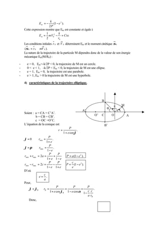 Em = - - 
(1 ). 
k 
2 
e 2 
P 
Cette expression montre que Em est constante et égale à 
k 
E mV m = - = 
2 
0 Cte 
. 
1 
2 
r 
0 
Les conditions initiales r 0 et V 0 déterminent Em et le moment cinétique s0 
(s0 = r 0 Ù mV 0 ). 
La nature de la trajectoire de la particule M dépendra donc de la valeur de son énergie 
mécanique Em(M/R0) : 
- e = 0, Em=-k/2P  0, la trajectoire de M est un cercle. 
- 0  e  1, -k/2P  Em  0, la trajectoire de M est une ellipse. 
- e = 1, Em = 0, la trajectoire est une parabole. 
- e  1, Em  0 la trajectoire de M est une hyperbole. 
4) caractéristiques de la trajectoire elliptique. 
Soient : a = CA = C’A’. 
b = CB = CB’. 
c = OC =O’C. 
L’équation de la conique est: 
. 
P 
1 e cosj 
r 
+ 
= 
. 
0 min 1 
e 
P 
r 
+ 
j= Þ = 
. 
P 
r 
max 1 - 
e 
j=p Þ = 
2 2 
min max P a e 
(1 ). 
1 1 
e 
P 
e 
P 
r r a Þ = - 
- 
+ 
+ 
+ = = 
c 
2 2 
min max e 
(1 ). 
1 1 
e 
P 
e 
P 
e 
P 
r r c Þ = - 
+ 
- 
- 
- = = 
D’où 
c 
. 
a 
e = 
Pour, 
. 
P 
1 cos 1 cos 1 
P 
c 
a 
B 
B 
B B 
r 
c 
e 
e 
P 
r 
- 
= 
- 
= 
+ 
= Þ = 
j a 
j j 
Donc, 
jB a 
B’ 
M 
B 
j 
O’ C O A 
A’ 
 