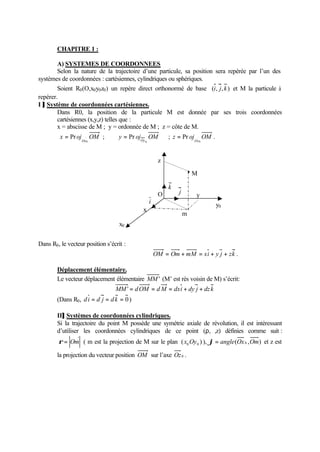 CHAPITRE 1 : 
A) SYSTEMES DE COORDONNEES 
Selon la nature de la trajectoire d’une particule, sa position sera repérée par l’un des 
systèmes de coordonnées : cartésiennes, cylindriques ou sphériques. 
Soient R0(O,x0y0z0) un repère direct orthonormé de base (i, j, k ) et M la particule à 
repérer. 
I ]] Système de coordonnées cartésiennes. 
Dans R0, la position de la particule M est donnée par ses trois coordonnées 
cartésiennes (x,y,z) telles que : 
x = abscisse de M ; y = ordonnée de M ; z = côte de M. 
x oj OM 
= Pr ; y oj OM Ox0 
Oy0 
= Pr ; z oj OM 
= Pr . 
Oz0 
x0 
Dans R0, le vecteur position s’écrit : 
z 
M 
y 
y0 
O 
m 
k 
j 
OM = Om + mM = xi + y j + zk . 
x 
i 
Déplacement élémentaire. 
Le vecteur déplacement élémentaire MM' (M’ est rès voisin de M) s’écrit: 
MM' = dOM = dM = dxi + dy j + dz k 
(Dans R0, d i = d j = d k = 0 ) 
II]] Systèmes de coordonnées cylindriques. 
Si la trajectoire du point M possède une symétrie axiale de révolution, il est intéressant 
d’utiliser les coordonnées cylindriques de ce point (r,j,z) définies comme suit: 
r = Om ( m est la projection de M sur le plan ( ) 0 0 x Oy ), j= angle(Ox0 ,Om) et z est 
la projection du vecteur position OM sur l’axe Oz 0 . 
 