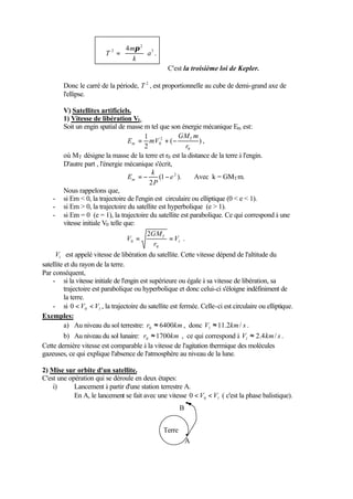 3 
2 
æ 
= 
2 4 
a 
m 
T ÷ ÷ø 
k 
ö 
ç çè 
p 
. 
C'est la troisième loi de Kepler. 
Donc le carré de la période, T 2 , est proportionnelle au cube de demi-grand axe de 
l'ellipse. 
V) Satellites artificiels. 
1) Vitesse de libération Vl. 
Soit un engin spatial de masse m tel que son énergie mécanique Em est: 
GM m 
E mV T 
m = + - , 
2 
0 r 
( ) 
1 
2 
0 
où MT désigne la masse de la terre et r0 est la distance de la terre à l'engin. 
D'autre part , l'énergie mécanique s'écrit, 
E= - (1 - ). 
Avec k = GMTm. 
m k 
2 
e 2 
P 
Nous rappelons que, 
- si Em  0, la trajectoire de l'engin est circulaire ou elliptique (0  e  1). 
- si Em  0, la trajectoire du satellite est hyperbolique (e  1). 
- si Em = 0 (e = 1), la trajectoire du satellite est parabolique. Ce qui correspond à une 
vitesse initiale V0 telle que: 
l 
GM 
V = = 
T V 
r 
0 
0 
2 
. 
l V est appelé vitesse de libération du satellite. Cette vitesse dépend de l'altitude du 
satellite et du rayon de la terre. 
Par conséquent, 
- si la vitesse initiale de l'engin est supérieure ou égale à sa vitesse de libération, sa 
trajectoire est parabolique ou hyperbolique et donc celui-ci s'éloigne indéfiniment de 
la terre. 
- si l V V 0 0 , la trajectoire du satellite est fermée. Celle-ci est circulaire ou elliptique. 
Exemples: 
a) Au niveau du sol terrestre: r 6400km 0 » , donc V km s l » 11.2 / . 
b) Au niveau du sol lunaire: r 1700km 0 » , ce qui correspond à V km s l » 2.4 / . 
Cette dernière vitesse est comparable à la vitesse de l'agitation thermique des molécules 
gazeuses, ce qui explique l'absence de l'atmosphère au niveau de la lune. 
2) Mise sur orbite d'un satellite. 
C'est une opération qui se déroule en deux étapes: 
i) Lancement à partir d'une station terrestre A. 
En A, le lancement se fait avec une vitesse l V V 0 0 ( c'est la phase balistique). 
Terre 
A 
B 
 