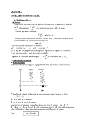 CHAPITRE 5: 
OSCILLATEURS HARMONIQUES. 
A) Oscillateurs libres. 
I) Définition: 
Un oscillateur harmonique est tout système mécanique dont la position q(t), la vitesse 
dq(t) 
dt 
2 ( ) 
dt 
d q t 
et l'accélération 2 
sont des fonctions sinusoïdales du temps. 
La variable q(t) obeit à la relation: 
d q t w ( ) 0 
. 
( ) 2 
2 0 
2 
+ q t = 
dt 
C'est une équation différentielle linéaire du second ordre à coefficients constants et sans 
second membre. Son équation caractéristique est: 
r 2 +w = 
2 0. 
0 
La solution de cette équation est de la forme: 
q ( t ) = A sin( wt +j ) ou q ( t ) = A cos( wt +j ) , 
0 0 où A, w et ö sont, respectivement, l'amplitude, la pulsation et la phase de l'oscillation. 
0 A et ö sont déterminées à partir des conditions initiales. 
p La période de l'oscillation est définie par: 
T = , et la fréquence par: 
2 
w 
0 
f 
= 1 . 
T 
II) Système masse-ressort. 
a) masse au repos. 
Soit un ressort de masse supposée négligeable devant la masse m qui lui est accrochée. 
O 
l0 
z0 
z 
m 
P 
T 
A l'équilibre, le principe fondamental de la dynamique appliqué à la masse m s'écrit: 
P +T = 0 . 
P est le poids de la masse m. 
T est la force de rappel du ressort. 
La projection de l'équation vectorielle ci-dessus sur l'axe Oz donne: mg + T = 0. 
T = -K(z0 – l0) (loi de Hooke). l0 est la longueur du ressort à vide est z0 est la longueur de 
celui-ci à l'équilibre. K est la constante de raideur (ou d'élasticité) du ressort. 
D'où mg = K(z0-l0). 
 