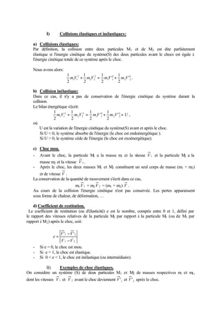 I) Collisions élastiques et inélastiques: 
a) Collisions élastiques: 
Par définition, la collision entre deux particules M1 
et de M2 
est dite parfaitement 
élastique si l'énergie cinétique du système(S) des deux particules avant le chocs est égale à 
l'énergie cinétique totale de ce système après le choc. 
Nous avons alors: 
1 
mV + m V = mV + m V 2 
. 
2 2 
2 
1 1 
2 
2 2 
2 
1 
1 
1 
1 1 ' 
2 
' 
2 
2 
2 
b) Collision inélastique: 
Dans ce cas, il n'y a pas de conservation de l'énergie cinétique du système durant la 
collision. 
Le bilan énergétique s'écrit: 
1 
1 
1 
m V + m V = mV + m V 2 + U 
2 2 
2 
1 1 
2 
2 2 
2 
1 1 ' 
2 
' 
2 
2 
1 
2 
, 
où 
U est la variation de l'énergie cinétique du système(S) avant et après le choc. 
Si U  0, le système absorbe de l'énergie (le choc est endoénergétique ). 
Si U  0, le système cède de l'énergie (le choc est exoénergétique). 
c) Choc mou. 
- Avant le choc, la particule M1 a la masse m1 et la vitesse V1 et la particule M2 a la 
masse m2 et la vitesse V 2 . 
- Après le choc, les deux masses M1 et M2 constituent un seul corps de masse (m1 + m2) 
et de vitesse V . 
La conservation de la quantité de mouvement s'écrit dans ce cas, 
m1V1 + m2V 2 = (m1 + m2) V . 
Au cours de la collision l'énergie cinétique n'est pas conservée. Les pertes apparaissent 
sous forme de chaleur, de déformation, … 
d) Coefficient de restitution. 
Le coefficient de restitution (ou d'élasticité) e est le nombre, compris entre 0 et 1, défini par 
le rapport des vitesses relatives de la particule M2 par rapport à la particule M1 (ou de M1 par 
rapport à M2) après le choc, soit: 
= - 
V V 
'1 '2 
V 1 V 
2 
e 
- 
- Si e = 0, le choc est mou. 
- Si e = 1, le choc est élastique. 
- Si 0  e  1, le choc est inélastique (ou intermédiaire). 
II) Exemples de choc élastiques. 
On considère un système (S) de deux particules M1 et M2 de masses respectives m1 et m2, 
dont les vitesses V1 et V 2 avant le choc deviennent 1 V' et 2 V' après le choc. 
 