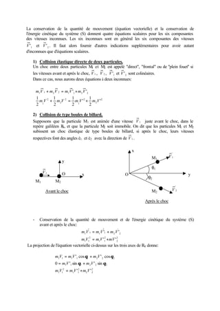 La conservation de la quantité de mouvement (équation vectorielle) et la conservation de 
l'énergie cinétique du système (S) donnent quatre équations scalaires pour les six composantes 
des vitesses inconnues. Les six inconnues sont en général les six composantes des vitesses 
V'1 et 2 V' . Il faut alors fournir d'autres indications supplémentaires pour avoir autant 
d'inconnues que d'équations scalaires. 
1) Collision élastique directe de deux particules. 
Un choc entre deux particules M1 et M2 est appelé direct, frontal ou de ''plein fouet'' si 
les vitesses avant et après le choc, V1 , V 2 , 1 V' et 2 V' sont colinéaires. 
Dans ce cas, nous aurons deux équations à deux inconnues: 
ì 
m V m V m V m V 
ïî 
ïí 
+ = + 
1 1 2 2 1 1 2 2 
1 
1 
+ = + 
2 
2 
2 
1 
2 
2 
2 
1 
' 
1 
2 
' 
2 
2 
1 
2 
' ' 
m V m V m V m V 
2) Collision de type boules de billard. 
Supposons que la particule M1 est animée d'une vitesse V1 juste avant le choc, dans le 
repère galiléen R0, et que la particule M2 soit immobile. On dit que les particules M1 et M2 
subissent un choc élastique de type boules de billard, si après le choc, leurs vitesses 
respectives font des angles è1 et è2 avec la direction de V1 . 
V1 x 
M1 
q1 
O y 
- Conservation de la quantité de mouvement et de l'énergie cinétique du système (S) 
avant et après le choc: 
ïî ïí ì 
= + 
m V m V m V 
' ' 
1 1 1 1 2 2 
= + 
2 
2 
2 
m V m V mV 
1 1 
2 
1 1 
' ' 
La projection de l'équation vectorielle ci-dessus sur les trois axes de R0 donne: 
ïî 
ïí ì 
= + 
q q 
m V m V m V 
' cos ' cos 
1 1 1 1 1 2 2 2 
= + 
q q 
0 m V ' sin m V 
' sin 
= + 
2 
m V m V m V 
2 2 
2 
1 1 
2 
1 1 
1 1 1 2 2 2 
' ' 
M1 M2 
y 
O 
Avant le choc 
q2 
M2 
' 
V1 
' 
V 2 
x 
Après le choc 
 