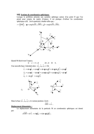 III]] Système de coordonnées sphériques. 
Lorsque le problème présente une symétrie sphérique autour d’un point O que l’on 
prend pour origine du repère d’espace, il est pratique d’utiliser les coordonnées 
sphériques (r,q,j) de la particule à étudier telles que : 
r = OM ; q = angle(Oz 0 ,OM ) ; j= angle(Ox0 ,Om) . 
Quand M décrit tout l’espace, 
z0 
r 
0  r  +¥ ; 0  j  2p ; 0  q p. 
Une nouvelle base s’introduit alors : (er , eq ,ej ) . Où 
ì 
q q q j q j q 
e r e k i j k 
ï ïî 
ï ïí 
= + = + + 
sin cos sin cos sin sin cos 
= - = + - 
q q q j q j q 
e q cos e r 
sin k cos cos i cos sin j sin 
k 
= - + 
j j 
e i j 
sin cos . 
j 
r 
Ä 
e O 
Dans la base (er , eq ,ej ) , le vecteur position s’écrit : 
O j 
OM = re r . 
Déplacement élémentaire : 
j e 
Le déplacement élémentaire de la particule M en coordonnées sphériques est donné 
par: 
dOM = dr er + rdqeq + r(sin q)djej . 
y0 
z 
O 
M 
j m 
k 
i 
j 
q e 
r e 
q 
j e 
j e 
x0 
r e 
i 
j 
k 
er 
eq 
e r 
q 
q 
j 
j 
 