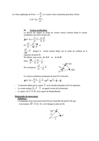 La vitesse algébrique de M est 
ds 
v = . Le vecteur vitesse instantanée peut donc s'écrire: 
dt 
ds 
V(M / R) = . 
T 
dt 
II) Vecteur accélération. 
La dérivée par rapport au temps du vecteur vitesse ci-dessus donne le vecteur 
accélération, qui s'écrit comme suit : 
2 
( / ) . 2 
dT 
dt 
dt 
ds 
g M R = T 
+ 
d s 
dt 
Or 
dT d 
q 
= . et 
dt 
dT 
d 
dt 
q 
N 
dT = 
d 
q 
désigne le vecteur normal dirigé vers le centre de courbure de la 
trajectoire du point M. 
Par ailleurs, nous avons, Ds=Rcq ou ds=Rcdq 
dq Donc 
= 1 ds 
= 
v 
. 
dt 
R 
c c dt R 
v 
dT 
= . 
Par conséquent, N 
R 
dt 
c 
Rc 
M(t+dt) 
dq 
Le vecteur accélération instantanée du point M s’écrit alors : 
g M R = + = g + g = g + g 
t n t n 
c 
N T N 
v 
R 
dv 
T 
dt 
2 
( / ) . 
M(t) 
- La direction définie par le vecteur N est la normale principale en M à la trajectoire. 
- Le vecteur unitaire B = T Ù N est appelé vecteur de la binormale. 
- Le repère (M;T,N,B) est le repère de Frenet-Serret. 
Hodographe du mouvement. 
Définition : 
L’hodographe d’un mouvement (noté (H)) est l’ensemble des point P tels que : 
A tout instant, OP =V(M / R) ; où O désigne le pôle de (H). 
(H) P’ 
P 
V 
V' 
 