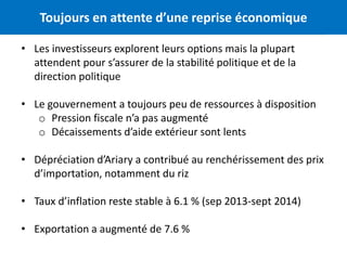 Toujours en attente d’une reprise économique 2 
• Les investisseurs explorent leurs options mais la plupart 
attendent pour s’assurer de la stabilité politique et de la 
direction politique 
• Le gouvernement a toujours peu de ressources à disposition 
o Pression fiscale n’a pas augmenté 
o Décaissements d’aide extérieur sont lents 
• Dépréciation d’Ariary a contribué au renchérissement des prix 
d’importation, notamment du riz 
• Taux d’inflation reste stable à 6.1 % (sep 2013-sept 2014) 
• Exportation a augmenté de 7.6 % 
 