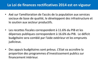 La Loi de finances rectificatives 2014 est en vigueur 3 
• Axé sur l’amélioration de l’accès de la population aux services 
sociaux de base de qualité, le développent des infrastructure et 
le soutien aux secteur productifs. 
• Les recettes fiscales correspondent à 11.6% du PIB et les 
dépenses publiques correspondent à 16.6% du PIB. Le déficit 
budgétaire sera comblé par l’aide extérieur et les emprunts 
judicieux. 
• Des appuis budgétaires sont prévus. L’Etat va accroître la 
proportion des programmes d’investissement publics sur 
financement intérieur. 
 