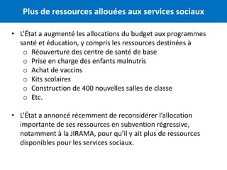 Plus de ressources allouées aux services sociaux 4 
• L’État a augmenté les allocations du budget aux programmes 
santé et éducation, y compris les ressources destinées à 
o Réouverture des centre de santé de base 
o Prise en charge des enfants malnutris 
o Achat de vaccins 
o Kits scolaires 
o Construction de 400 nouvelles salles de classe 
o Etc. 
• L’État a annoncé récemment de reconsidérer l’allocation 
importante de ses ressources en subvention régressive, 
notamment à la JIRAMA, pour qu’il y ait plus de ressources 
disponibles pour les services sociaux. 
 