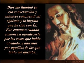 Dios me iluminó en esa conversación y entonces comprendí mi egoísmo y lo ingrato que he sido con Él. Fue entonces cuando   comencé a agradecerle por las cosas que había olvidado, y aún más  por aquéllas de las que tanto me quejaba. 
