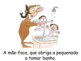 A mãe-foca, que obriga a pequenada a tomar banho. 