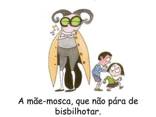 A mãe-mosca, que não pára de bisbilhotar. 