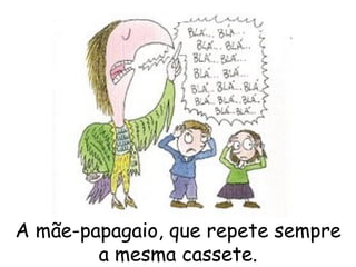 A mãe-papagaio, que repete sempre a mesma cassete. 