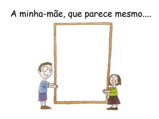 A minha-mãe, que parece mesmo.... 