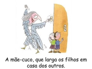 A mãe-cuco, que larga os filhos em casa dos outros. 