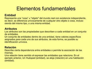 Elementos fundamentales Entidad  Representa una “cosa” u "objeto" del mundo real con existencia independiente, es decir, se diferencia unívocamente de cualquier otro objeto o cosa, incluso siendo del mismo tipo, o una misma entidad. Atributos Los atributos son las propiedades que describen a cada entidad en un conjunto de entidades. Un conjunto de entidades dentro de una entidad, tiene valores específicos asignados para cada uno de sus atributos, de esta forma, es posible su identificación unívoca. Relación Describe cierta dependencia entre entidades o permite la asociación de las mismas. Una relación tiene sentido al expresar las entidades que relaciona. En el ejemplo anterior, Un Huésped (entidad), se aloja (relación) en una habitación (entidad). 