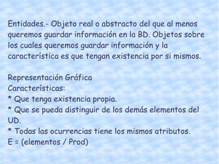 Entidades.- Objeto real o abstracto del que al menos queremos guardar información en la BD. Objetos sobre los cuales queremos guardar información y la característica es que tengan existencia por si mismos.  Representación Gráfica Características: * Que tenga existencia propia.  * Que se pueda distinguir de los demás elementos del UD.  * Todas las ocurrencias tiene los mismos atributos.  E = (elementos / Prod) 