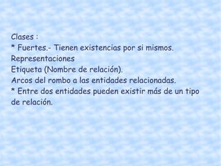 Clases :  * Fuertes.- Tienen existencias por si mismos.  Representaciones Etiqueta (Nombre de relación). Arcos del rombo a las entidades relacionadas.  * Entre dos entidades pueden existir más de un tipo de relación.  