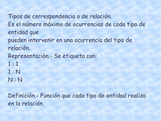 Tipos de correspondencia o de relación.  Es el número máximo de ocurrencias de cada tipo de entidad que  pueden intervenir en una ocurrencia del tipo de relación. Representación.- Se etiqueta con:  1 : 1 1 : N N : N Definición.- Función que cada tipo de entidad realiza en la relación. 