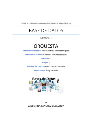 CENTRO DE ESTUDIOS TECNOLOGOCO INDUSTRIAL Y DE SERVICIOS NO.100
BASE DE DATOS
EJERCICIO 11
ORQUESTA
Nombre del maestro: Amalia Patricia Jiménez Delgado
Nombre del alumno: Valentina Sánchez Labastida
Semestre: 2
Grupo: K
Nombre del tema: Modelo Entidad Relación
Especialidad: Programación
2K
VALENTINA SANCHEZ LABASTIDA
 