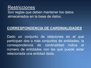 Restricciones
Son reglas que deben mantener los datos
almacenados en la base de datos.


CORRESPONDENCIA DE CARDINALIDADES

Dado un conjunto de relaciones en el que
participan dos o más conjuntos de entidades, la
correspondencia de cardinalidad indica el
número de entidades con las que puede estar
relacionada una entidad dada.
 