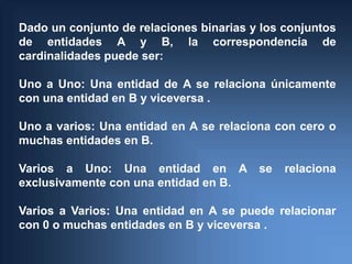 Dado un conjunto de relaciones binarias y los conjuntos
de entidades A y B, la correspondencia de
cardinalidades puede ser:

Uno a Uno: Una entidad de A se relaciona únicamente
con una entidad en B y viceversa .

Uno a varios: Una entidad en A se relaciona con cero o
muchas entidades en B.

Varios a Uno: Una entidad en A           se   relaciona
exclusivamente con una entidad en B.

Varios a Varios: Una entidad en A se puede relacionar
con 0 o muchas entidades en B y viceversa .
 