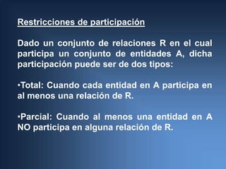 Restricciones de participación

Dado un conjunto de relaciones R en el cual
participa un conjunto de entidades A, dicha
participación puede ser de dos tipos:

•Total: Cuando cada entidad en A participa en
al menos una relación de R.

•Parcial: Cuando al menos una entidad en A
NO participa en alguna relación de R.
 