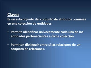 Claves
Es un subconjunto del conjunto de atributos comunes
en una colección de entidades.

• Permite identificar unívocamente cada una de las
  entidades pertenecientes a dicha colección.

• Permiten distinguir entre sí las relaciones de un
  conjunto de relaciones.
 