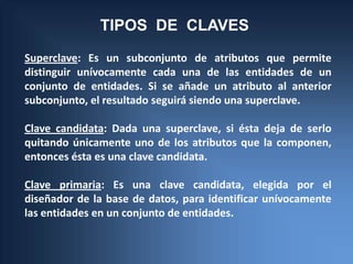 TIPOS DE CLAVES
Superclave: Es un subconjunto de atributos que permite
distinguir unívocamente cada una de las entidades de un
conjunto de entidades. Si se añade un atributo al anterior
subconjunto, el resultado seguirá siendo una superclave.

Clave candidata: Dada una superclave, si ésta deja de serlo
quitando únicamente uno de los atributos que la componen,
entonces ésta es una clave candidata.

Clave primaria: Es una clave candidata, elegida por el
diseñador de la base de datos, para identificar unívocamente
las entidades en un conjunto de entidades.
 