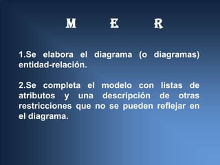 M         E         R

1.Se elabora el diagrama (o diagramas)
entidad-relación.

2.Se completa el modelo con listas de
atributos y una descripción de otras
restricciones que no se pueden reflejar en
el diagrama.
 
