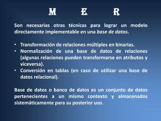 M             E             R
Son necesarias otras técnicas para lograr un modelo
directamente implementable en una base de datos.

• Transformación de relaciones múltiples en binarias.
• Normalización de una base de datos de relaciones
  (algunas relaciones pueden transformarse en atributos y
  viceversa).
• Conversión en tablas (en caso de utilizar una base de
  datos relacional).

Base de datos o banco de datos es un conjunto de datos
pertenecientes a un mismo contexto y almacenados
sistemáticamente para su posterior uso.
 