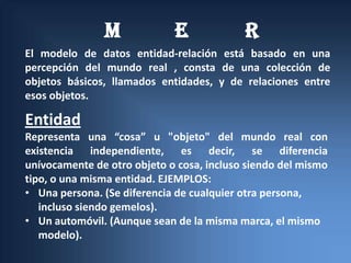 M             E             R
El modelo de datos entidad-relación está basado en una
percepción del mundo real , consta de una colección de
objetos básicos, llamados entidades, y de relaciones entre
esos objetos.

Entidad
Representa una “cosa” u "objeto" del mundo real con
existencia independiente, es decir, se diferencia
unívocamente de otro objeto o cosa, incluso siendo del mismo
tipo, o una misma entidad. EJEMPLOS:
• Una persona. (Se diferencia de cualquier otra persona,
   incluso siendo gemelos).
• Un automóvil. (Aunque sean de la misma marca, el mismo
   modelo).
 