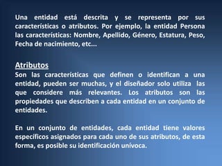 Una entidad está descrita y se representa por sus
características o atributos. Por ejemplo, la entidad Persona
las características: Nombre, Apellido, Género, Estatura, Peso,
Fecha de nacimiento, etc...

Atributos
Son las características que definen o identifican a una
entidad, pueden ser muchas, y el diseñador solo utiliza las
que considere más relevantes. Los atributos son las
propiedades que describen a cada entidad en un conjunto de
entidades.

En un conjunto de entidades, cada entidad tiene valores
específicos asignados para cada uno de sus atributos, de esta
forma, es posible su identificación unívoca.
 