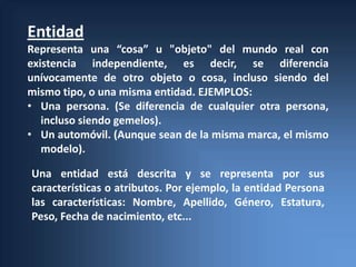 Entidad
Representa una “cosa” u "objeto" del mundo real con
existencia independiente, es decir, se diferencia
unívocamente de otro objeto o cosa, incluso siendo del
mismo tipo, o una misma entidad. EJEMPLOS:
• Una persona. (Se diferencia de cualquier otra persona,
   incluso siendo gemelos).
• Un automóvil. (Aunque sean de la misma marca, el mismo
   modelo).

Una entidad está descrita y se representa por sus
características o atributos. Por ejemplo, la entidad Persona
las características: Nombre, Apellido, Género, Estatura,
Peso, Fecha de nacimiento, etc...
 