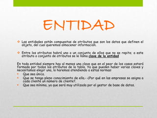 ENTIDAD
 Las entidades están compuestas de atributos que son los datos que definen el
  objeto, del cual queremos almacenar información.

 Entre los atributos habrá uno o un conjunto de ellos que no se repite; a este
  atributo o conjunto de atributos se le llama clave de la entidad

En toda entidad siempre hay al menos una clave que en el peor de los casos estará
formada por todos los atributos de la tabla. Ya que pueden haber varias claves y
necesitamos elegir una, lo haremos atendiendo a estas normas:
 Que sea única.
 Que se tenga pleno conocimiento de ella.- ¿Por qué en las empresas se asigna a
    cada cliente un número de cliente?.
 Que sea mínima, ya que será muy utilizada por el gestor de base de datos.
 