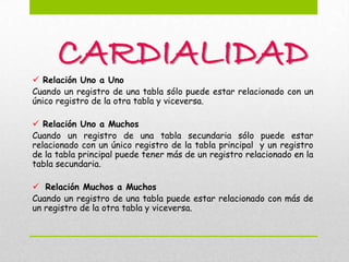 CARDIALIDAD
 Relación Uno a Uno
Cuando un registro de una tabla sólo puede estar relacionado con un
único registro de la otra tabla y viceversa.

 Relación Uno a Muchos
Cuando un registro de una tabla secundaria sólo puede estar
relacionado con un único registro de la tabla principal y un registro
de la tabla principal puede tener más de un registro relacionado en la
tabla secundaria.

 Relación Muchos a Muchos
Cuando un registro de una tabla puede estar relacionado con más de
un registro de la otra tabla y viceversa.
 