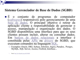 Sistema Gerenciador de Base de Dados (SGBD)
 É o conjunto de programas de computador
(softwares) responsáveis pelo gerenciamento de uma
base de dados. O principal objetivo é retirar da
aplicação cliente a responsabilidade de gerenciar o
acesso, manipulação e organização dos dados. O
SGBD disponibiliza uma interface para que os seus
clientes possam incluir, alterar ou consultar dados.
Em bancos de dados relacionais a interface é
constituída pelas APIs ou drivers do SGBD, que
executam comandos na linguagem SQL.
 Exemplos: Oracle, DB2, Sybase, Informix, Ingres, Paradox, Postgre,
MySQL, SQL Server, Access, Firebird, Interbase...
 Fonte: http://pt.wikipedia.org/wiki/SGBD
 
