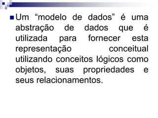  Um “modelo de dados” é uma
abstração de dados que é
utilizada para fornecer esta
representação conceitual
utilizando conceitos lógicos como
objetos, suas propriedades e
seus relacionamentos.
 
