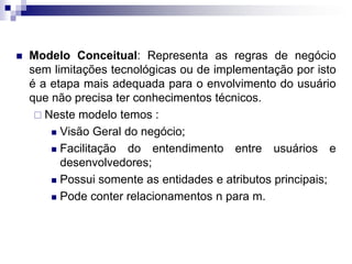  Modelo Conceitual: Representa as regras de negócio
sem limitações tecnológicas ou de implementação por isto
é a etapa mais adequada para o envolvimento do usuário
que não precisa ter conhecimentos técnicos.
 Neste modelo temos :
 Visão Geral do negócio;
 Facilitação do entendimento entre usuários e
desenvolvedores;
 Possui somente as entidades e atributos principais;
 Pode conter relacionamentos n para m.
 
