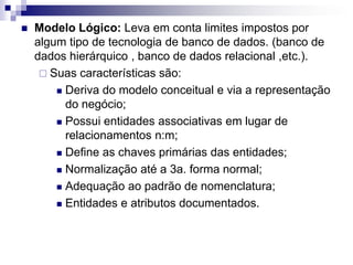  Modelo Lógico: Leva em conta limites impostos por
algum tipo de tecnologia de banco de dados. (banco de
dados hierárquico , banco de dados relacional ,etc.).
 Suas características são:
 Deriva do modelo conceitual e via a representação
do negócio;
 Possui entidades associativas em lugar de
relacionamentos n:m;
 Define as chaves primárias das entidades;
 Normalização até a 3a. forma normal;
 Adequação ao padrão de nomenclatura;
 Entidades e atributos documentados.
 
