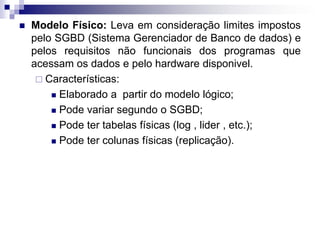  Modelo Físico: Leva em consideração limites impostos
pelo SGBD (Sistema Gerenciador de Banco de dados) e
pelos requisitos não funcionais dos programas que
acessam os dados e pelo hardware disponivel.
 Características:
 Elaborado a partir do modelo lógico;
 Pode variar segundo o SGBD;
 Pode ter tabelas físicas (log , lider , etc.);
 Pode ter colunas físicas (replicação).
 