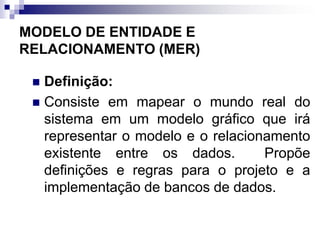 MODELO DE ENTIDADE E
RELACIONAMENTO (MER)
 Definição:
 Consiste em mapear o mundo real do
sistema em um modelo gráfico que irá
representar o modelo e o relacionamento
existente entre os dados. Propõe
definições e regras para o projeto e a
implementação de bancos de dados.
 