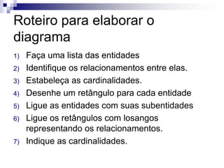 Roteiro para elaborar o
diagrama
1) Faça uma lista das entidades
2) Identifique os relacionamentos entre elas.
3) Estabeleça as cardinalidades.
4) Desenhe um retângulo para cada entidade
5) Ligue as entidades com suas subentidades
6) Ligue os retângulos com losangos
representando os relacionamentos.
7) Indique as cardinalidades.
 