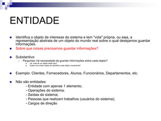 ENTIDADE
 Identifica o objeto de interesse do sistema e tem "vida" própria, ou seja, a
representação abstrata de um objeto do mundo real sobre o qual desejamos guardar
informações.
 Sobre que coisas precisamos guardar informações?
 Substantivo
 Perguntas::há necessidade de guardar informações sobre cada objeto?
 Há mais de um objeto deste tipo?
 Existe uma chave capaz de identificar cada objeto unicamenta?
 Exemplo: Clientes, Fornecedores, Alunos, Funcionários, Departamentos, etc.
 Não são entidades:
- Entidade com apenas 1 elemento;
- Operações do sistema;
- Saídas do sistema;
- Pessoas que realizam trabalhos (usuários do sistema);
- Cargos de direção
 