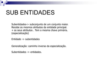 SUB ENTIDADES
Subentidades-> subconjunto de um conjunto maior.
Recebe os mesmos atributos da entidade principal.
+ os seus atributos . Tem a mesma chave primária.
(especialização)
Entidade -> subentidades
Generalização: caminho inverso da especialização.
Subentidades -> entidades.
 