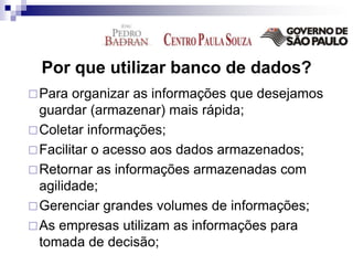 Por que utilizar banco de dados?
Para organizar as informações que desejamos
guardar (armazenar) mais rápida;
Coletar informações;
Facilitar o acesso aos dados armazenados;
Retornar as informações armazenadas com
agilidade;
Gerenciar grandes volumes de informações;
As empresas utilizam as informações para
tomada de decisão;
 